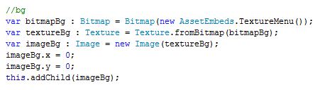 var bitmapBg : Bitmap = Bitmap(new AssetEmbeds.TextureMenu()); var textureBg : Texture = Texture.fromBitmap(bitmapBg); var imageBg : Image = new Image(textureBg); imageBg.x = 0; imageBg.y = 0; this.addChild(imageBg);