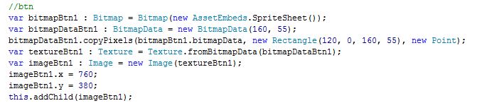 var bitmapDataBtn1 : BitmapData = new BitmapData(160, 55); bitmapDataBtn1.copyPixels(bitmapBtn1.bitmapData, new Rectangle(120, 0, 160, 55), new Point); var textureBtn1 : Texture = Texture.fromBitmapData(bitmapDataBtn1); var imageBtn1 : Image = new Image(textureBtn1); imageBtn1.x = 120; imageBtn1.y = 200; this.addChild(imageBtn1);